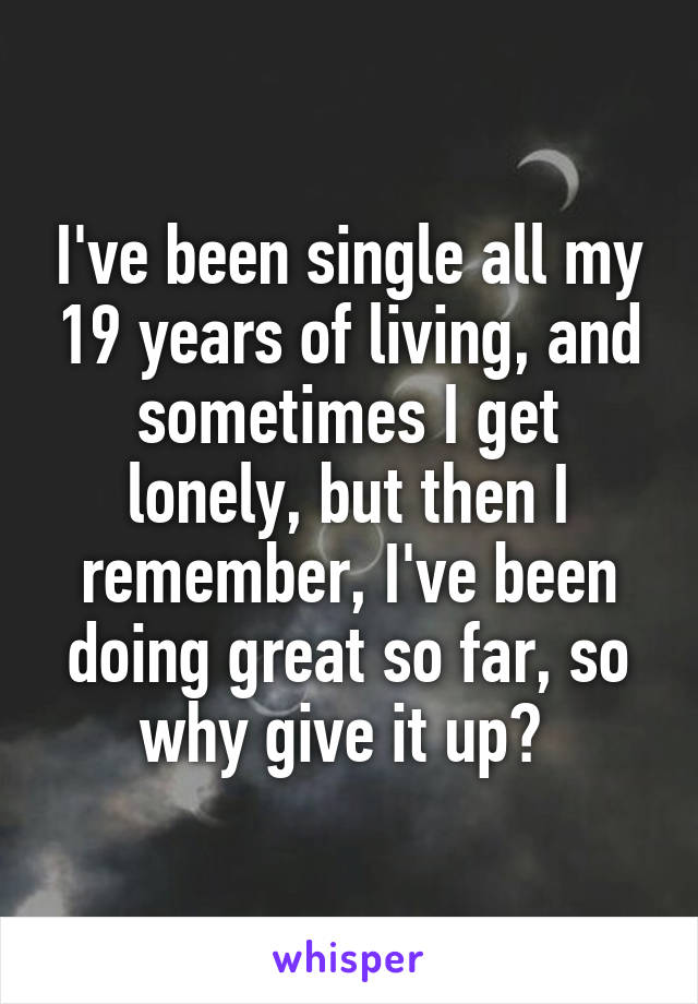 I've been single all my 19 years of living, and sometimes I get lonely, but then I remember, I've been doing great so far, so why give it up? 