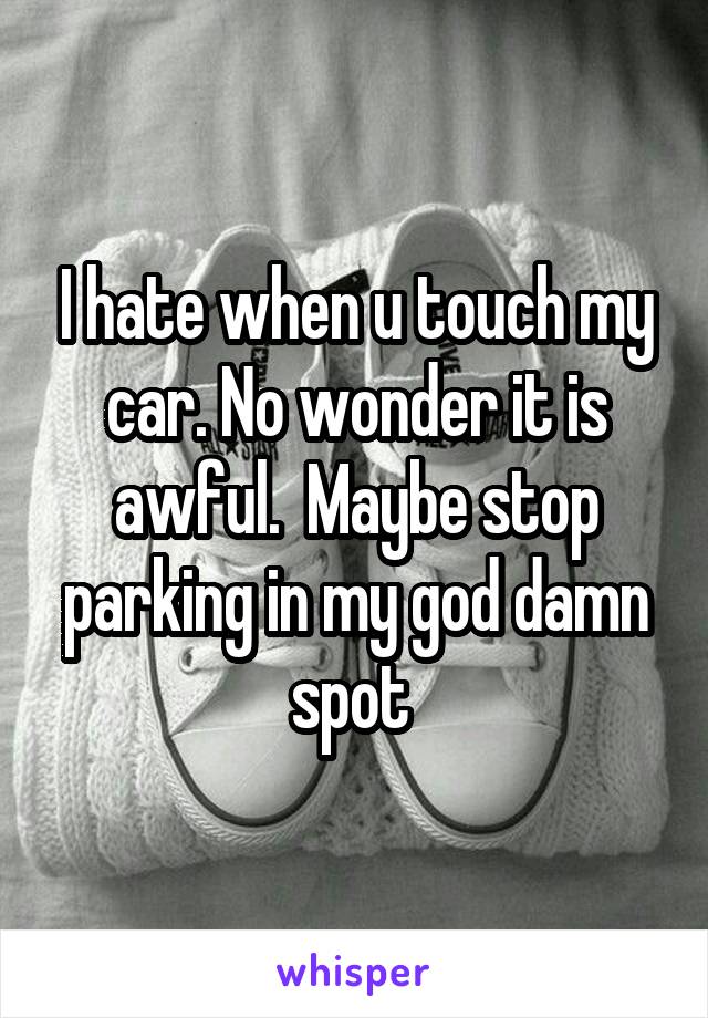 I hate when u touch my car. No wonder it is awful.  Maybe stop parking in my god damn spot 