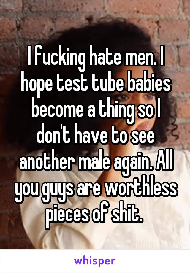 I fucking hate men. I hope test tube babies become a thing so I don't have to see another male again. All you guys are worthless pieces of shit. 