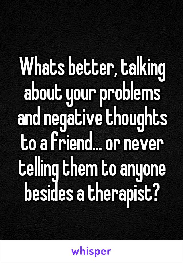 Whats better, talking about your problems and negative thoughts to a friend... or never telling them to anyone besides a therapist?