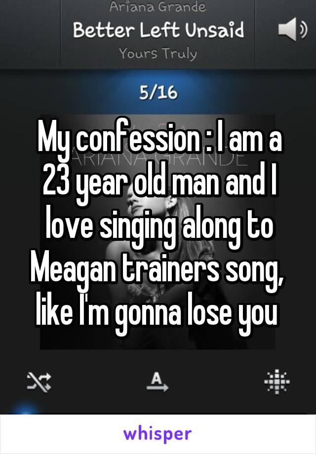 My confession : I am a 23 year old man and I love singing along to Meagan trainers song,  like I'm gonna lose you 