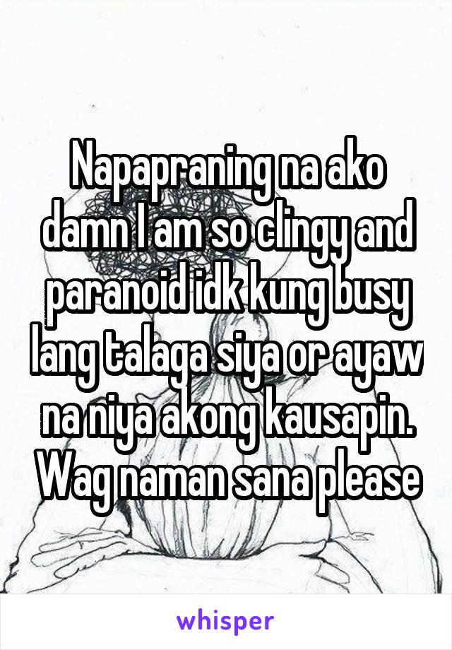 Napapraning na ako damn I am so clingy and paranoid idk kung busy lang talaga siya or ayaw na niya akong kausapin. Wag naman sana please