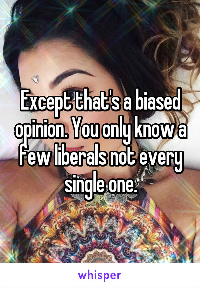 Except that's a biased opinion. You only know a few liberals not every single one.