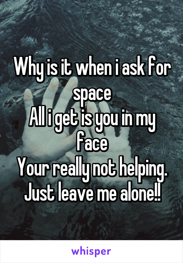 Why is it when i ask for space
All i get is you in my face
Your really not helping.
Just leave me alone!!