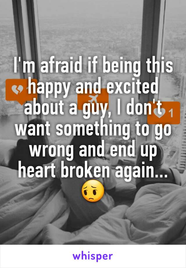 I'm afraid if being this happy and excited about a guy, I don't want something to go wrong and end up heart broken again...😔