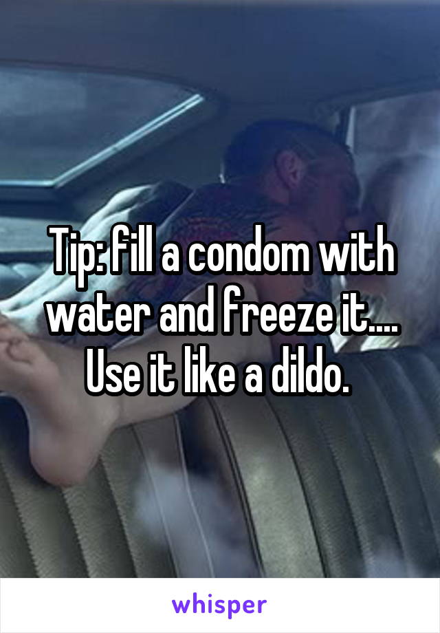 Tip: fill a condom with water and freeze it.... Use it like a dildo. 