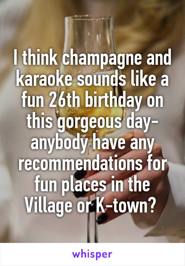 I think champagne and karaoke sounds like a fun 26th birthday on this gorgeous day- anybody have any recommendations for fun places in the Village or K-town? 