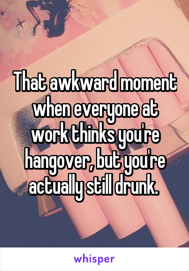 That awkward moment when everyone at work thinks you're hangover, but you're actually still drunk. 