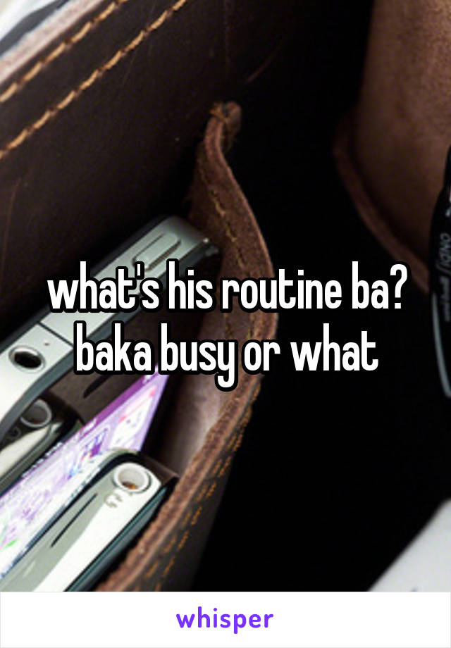 what's his routine ba? baka busy or what