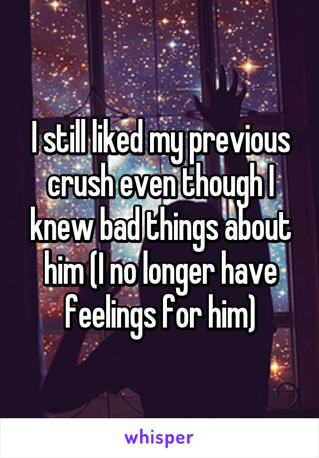 I still liked my previous crush even though I knew bad things about him (I no longer have feelings for him)