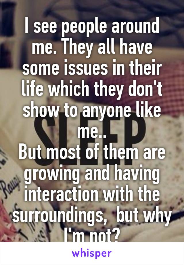 I see people around me. They all have some issues in their life which they don't show to anyone like me..
But most of them are growing and having interaction with the surroundings,  but why I'm not?