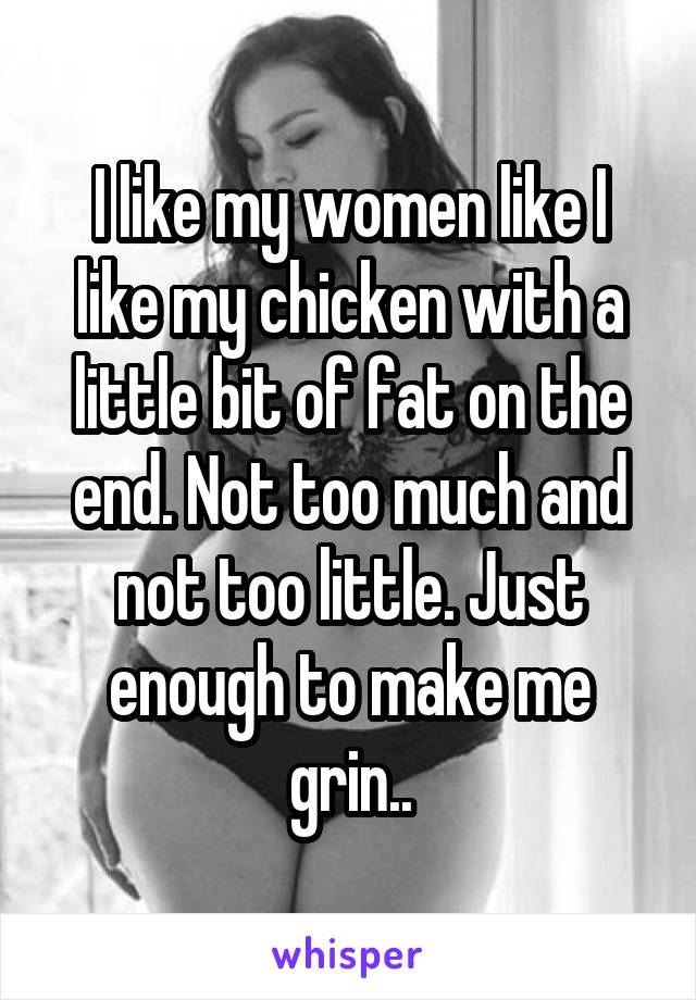 I like my women like I like my chicken with a little bit of fat on the end. Not too much and not too little. Just enough to make me grin..