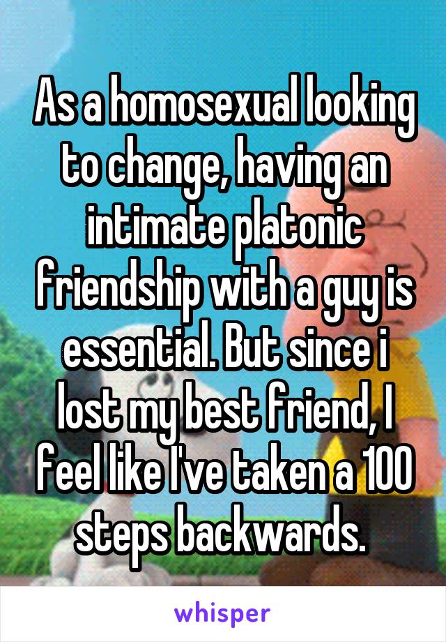 As a homosexual looking to change, having an intimate platonic friendship with a guy is essential. But since i lost my best friend, I feel like I've taken a 100 steps backwards. 