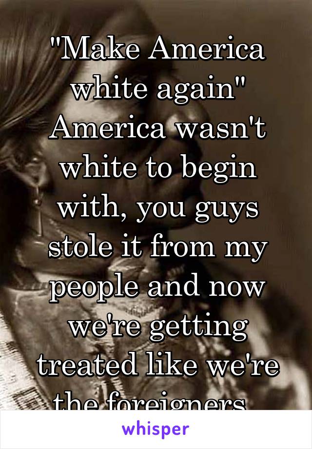 "Make America white again"
America wasn't white to begin with, you guys stole it from my people and now we're getting treated like we're the foreigners. 