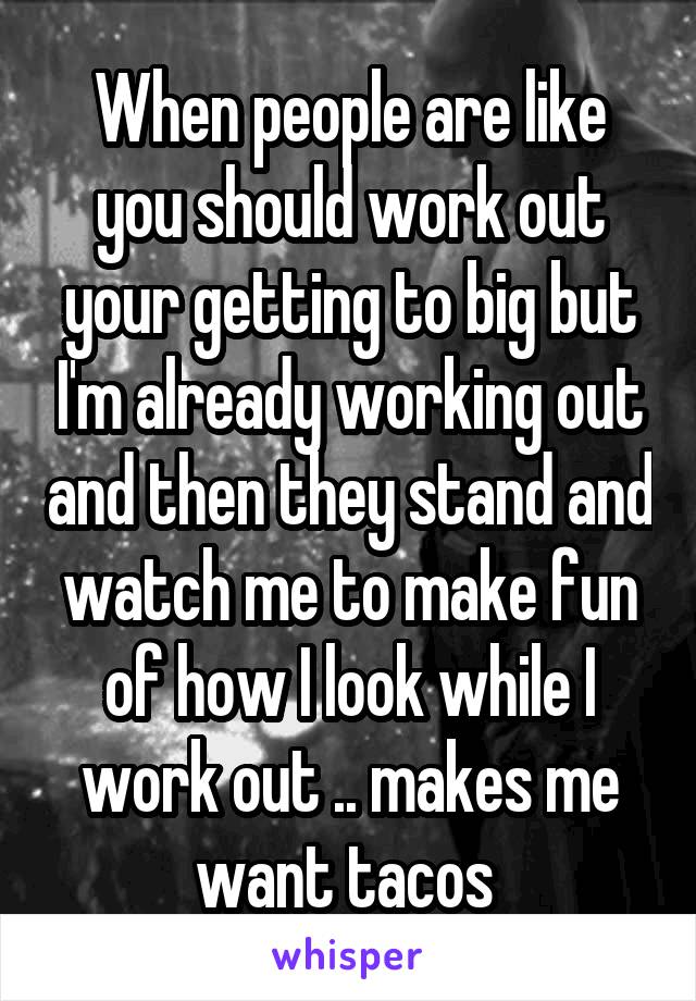 When people are like you should work out your getting to big but I'm already working out and then they stand and watch me to make fun of how I look while I work out .. makes me want tacos 