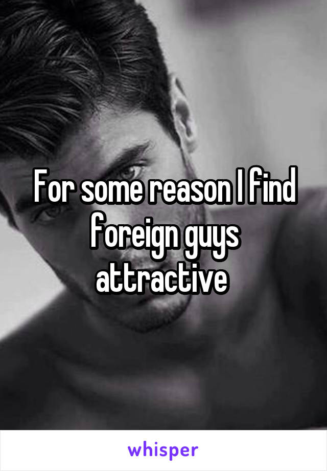 For some reason I find foreign guys attractive 