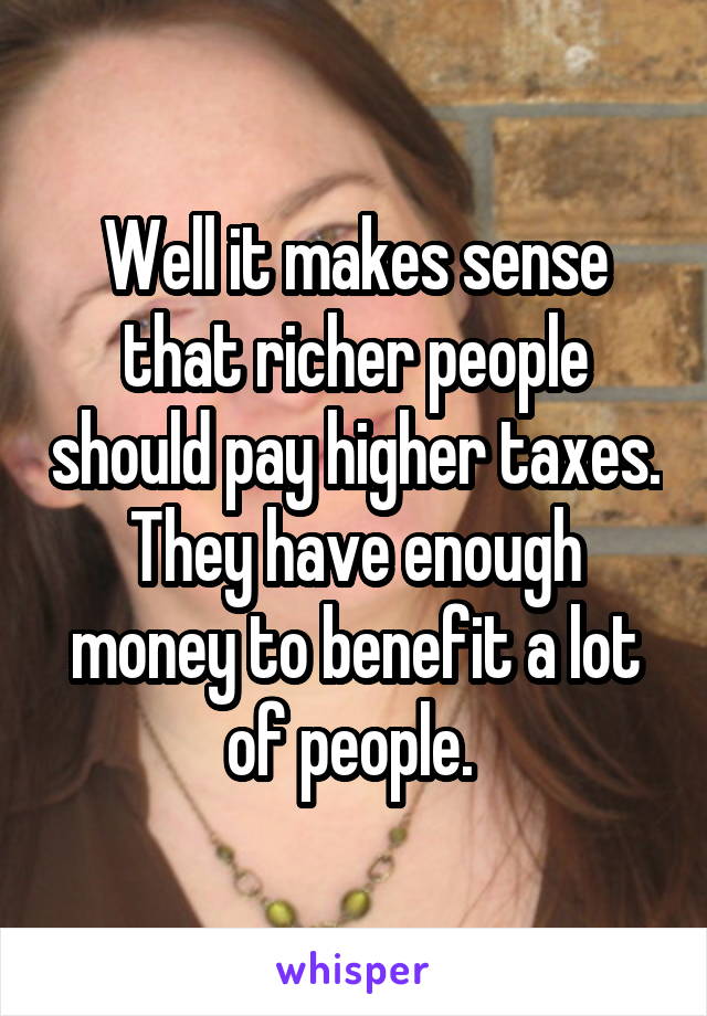 Well it makes sense that richer people should pay higher taxes. They have enough money to benefit a lot of people. 