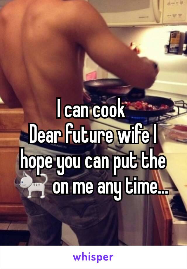 I can cook 
Dear future wife I hope you can put the 🐈 on me any time...