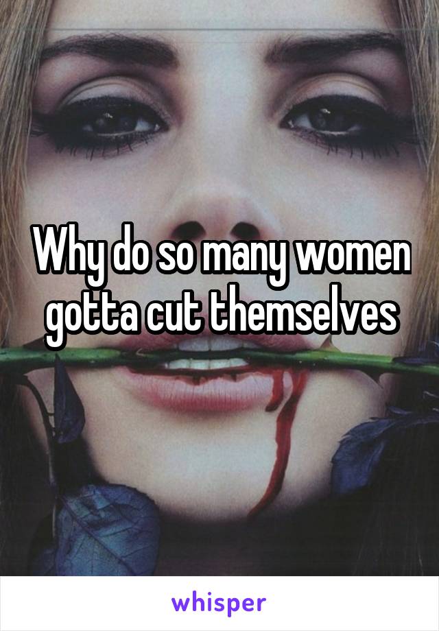 Why do so many women gotta cut themselves
