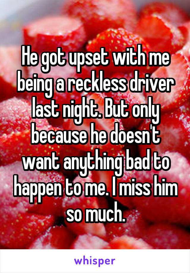 He got upset with me being a reckless driver last night. But only because he doesn't want anything bad to happen to me. I miss him so much.