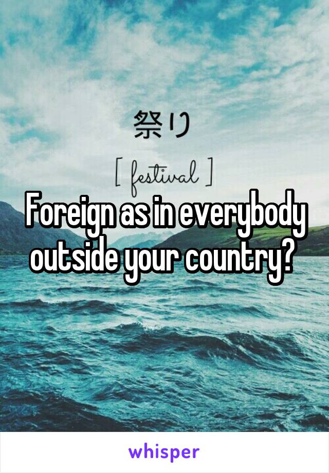 Foreign as in everybody outside your country? 