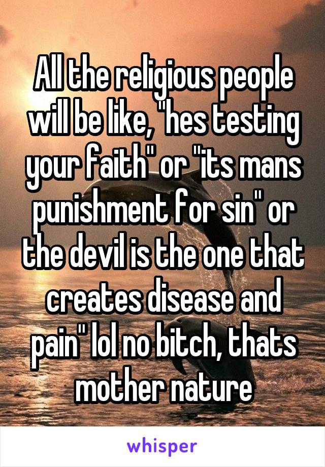 All the religious people will be like, "hes testing your faith" or "its mans punishment for sin" or the devil is the one that creates disease and pain" lol no bitch, thats mother nature