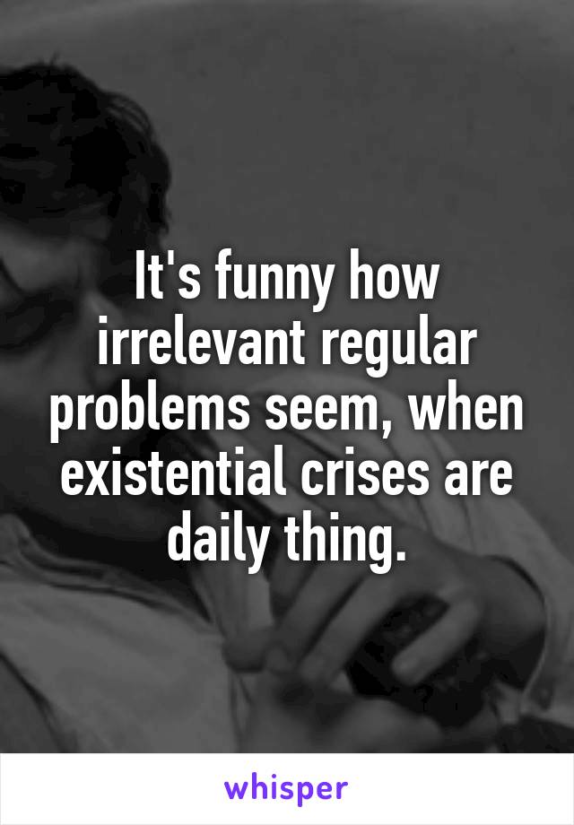 It's funny how irrelevant regular problems seem, when existential crises are daily thing.