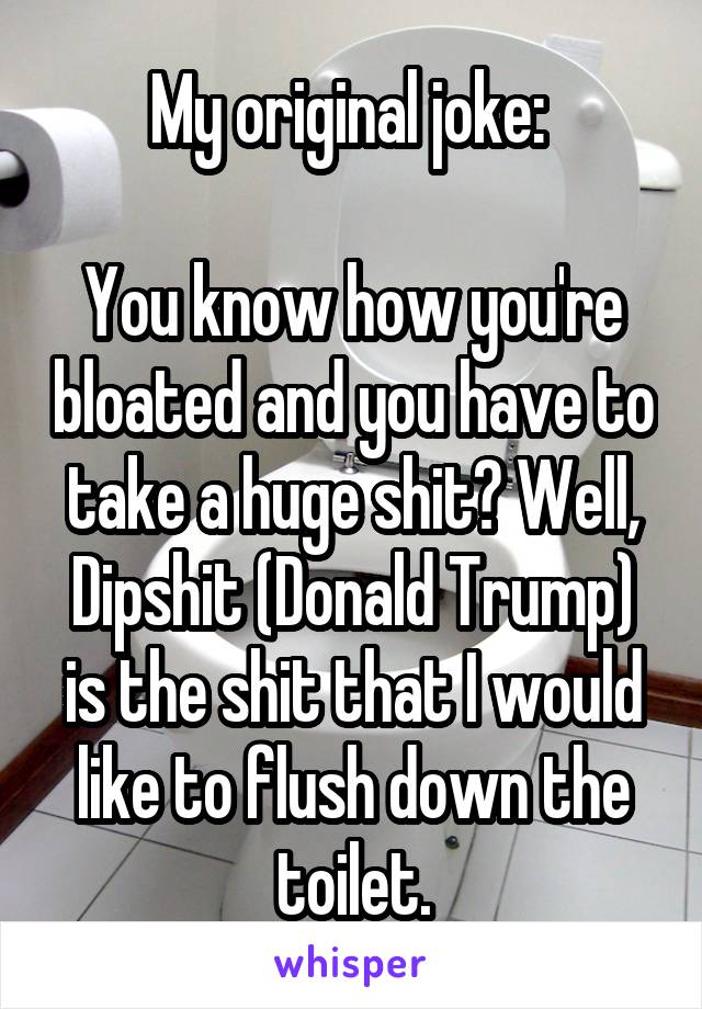 My original joke: 

You know how you're bloated and you have to take a huge shit? Well, Dipshit (Donald Trump) is the shit that I would like to flush down the toilet.