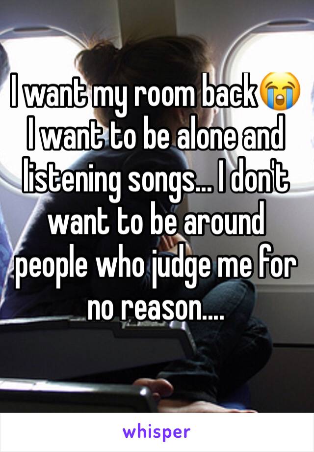 I want my room back😭
I want to be alone and listening songs... I don't want to be around people who judge me for no reason....