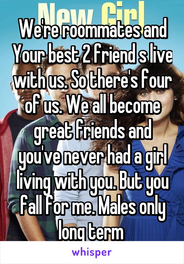 We're roommates and Your best 2 friend s live with us. So there's four of us. We all become great friends and you've never had a girl living with you. But you fall for me. Males only long term 