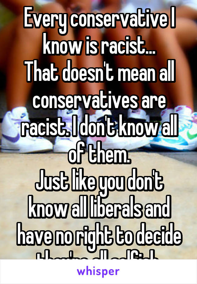 Every conservative I know is racist...
That doesn't mean all conservatives are racist. I don't know all of them.
Just like you don't know all liberals and have no right to decide they're all selfish.