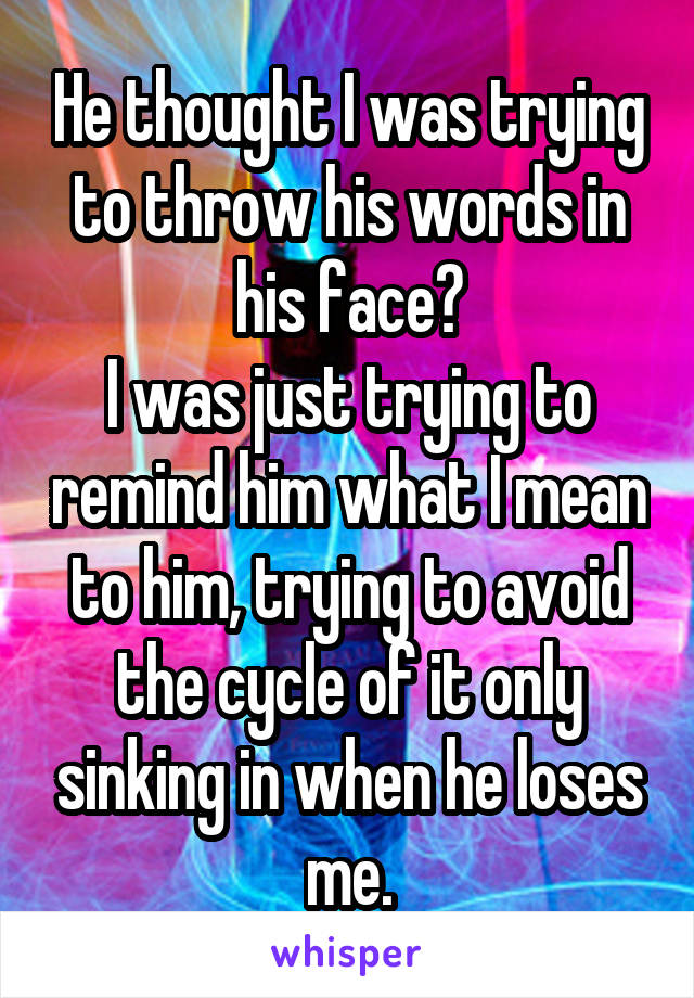 He thought I was trying to throw his words in his face?
I was just trying to remind him what I mean to him, trying to avoid the cycle of it only sinking in when he loses me.