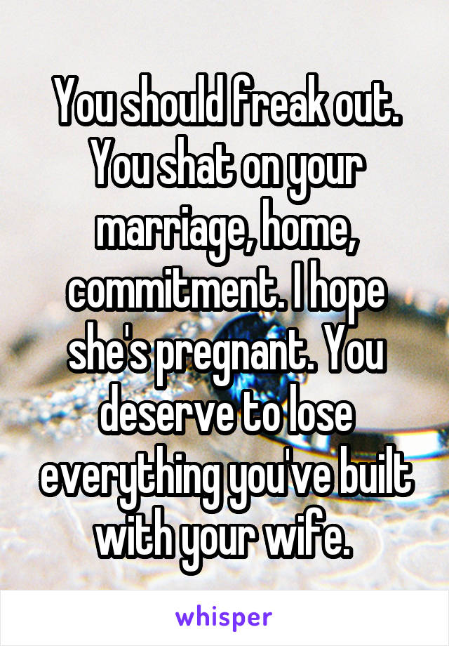 You should freak out. You shat on your marriage, home, commitment. I hope she's pregnant. You deserve to lose everything you've built with your wife. 