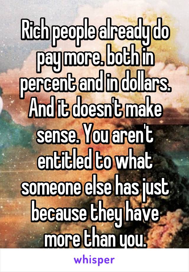 Rich people already do pay more. both in percent and in dollars. And it doesn't make sense. You aren't entitled to what someone else has just because they have more than you.