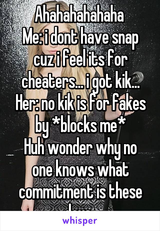 Ahahahahahaha 
Me: i dont have snap cuz i feel its for cheaters... i got kik...
Her: no kik is for fakes by *blocks me*
Huh wonder why no one knows what commitment is these days..