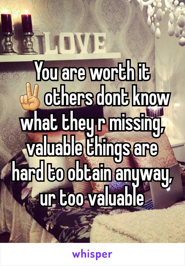 You are worth it
✌others dont know what they r missing, valuable things are hard to obtain anyway, ur too valuable