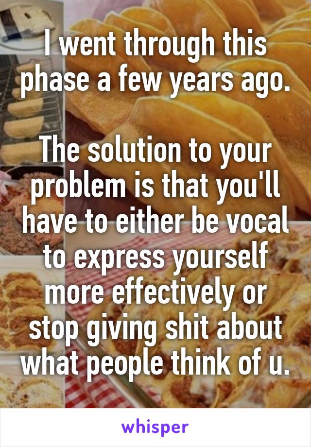 I went through this phase a few years ago.

The solution to your problem is that you'll have to either be vocal to express yourself more effectively or stop giving shit about what people think of u. 