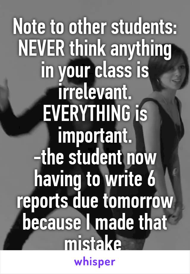 Note to other students: NEVER think anything in your class is irrelevant. EVERYTHING is important.
-the student now having to write 6 reports due tomorrow because I made that mistake 