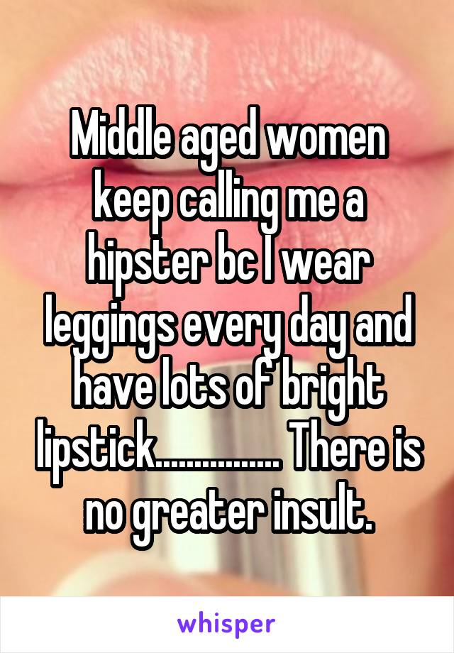 Middle aged women keep calling me a hipster bc I wear leggings every day and have lots of bright lipstick................ There is no greater insult.