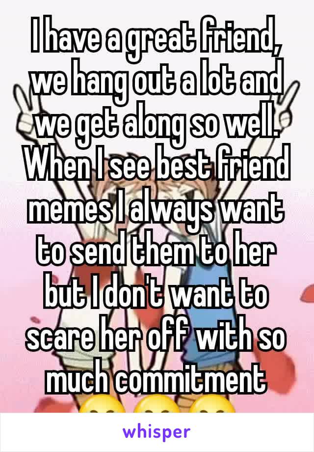 I have a great friend, we hang out a lot and we get along so well. When I see best friend memes I always want to send them to her but I don't want to scare her off with so much commitment 😂😂😂