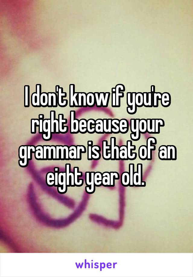 I don't know if you're right because your grammar is that of an eight year old. 