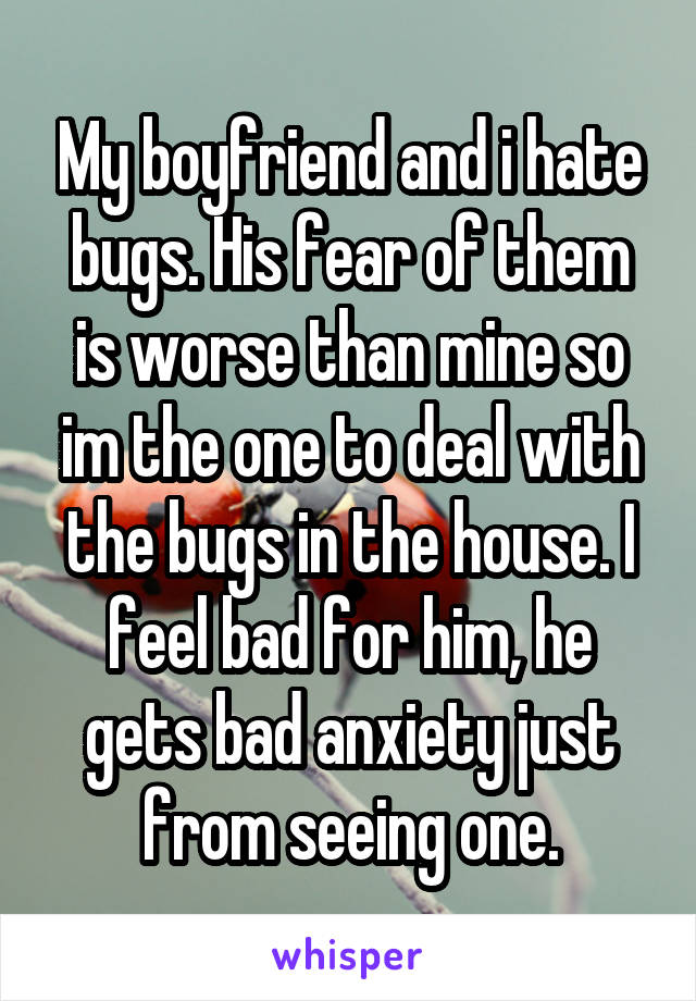 My boyfriend and i hate bugs. His fear of them is worse than mine so im the one to deal with the bugs in the house. I feel bad for him, he gets bad anxiety just from seeing one.