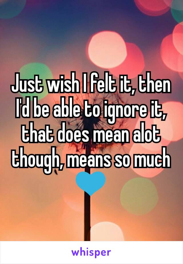 Just wish I felt it, then I'd be able to ignore it, that does mean alot though, means so much 💙