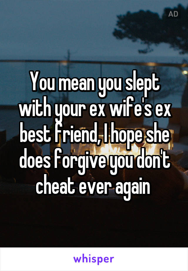 You mean you slept with your ex wife's ex best friend, I hope she does forgive you don't cheat ever again 