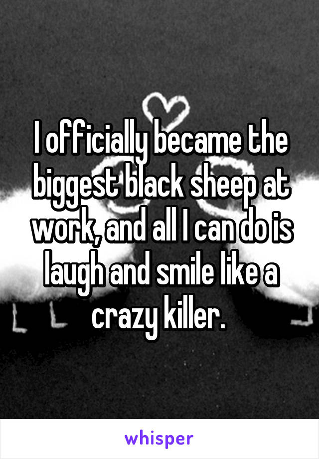 I officially became the biggest black sheep at work, and all I can do is laugh and smile like a crazy killer. 