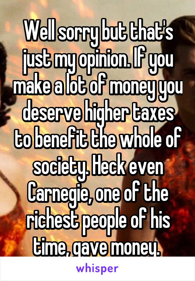 Well sorry but that's just my opinion. If you make a lot of money you deserve higher taxes to benefit the whole of society. Heck even Carnegie, one of the richest people of his time, gave money. 