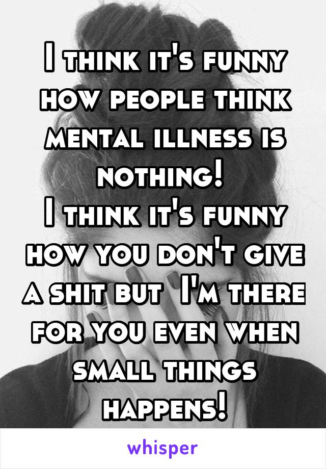 I think it's funny how people think mental illness is nothing! 
I think it's funny how you don't give a shit but  I'm there for you even when small things happens!