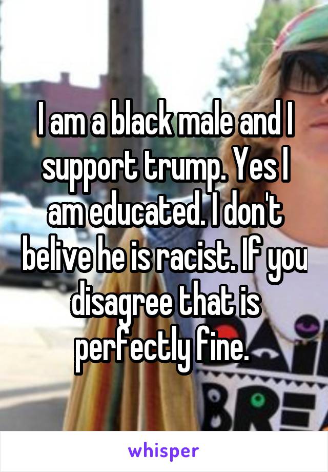 I am a black male and I support trump. Yes I am educated. I don't belive he is racist. If you disagree that is perfectly fine. 