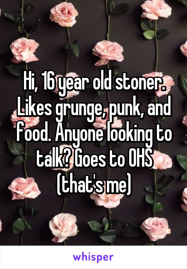 Hi, 16 year old stoner. Likes grunge, punk, and food. Anyone looking to talk? Goes to OHS (that's me)