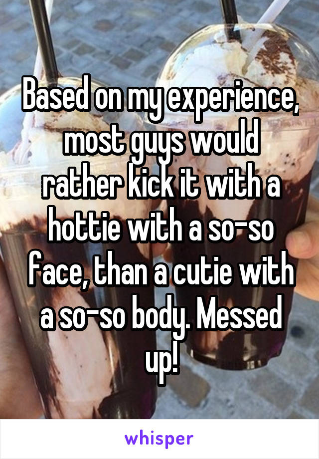 Based on my experience, most guys would rather kick it with a hottie with a so-so face, than a cutie with a so-so body. Messed up!